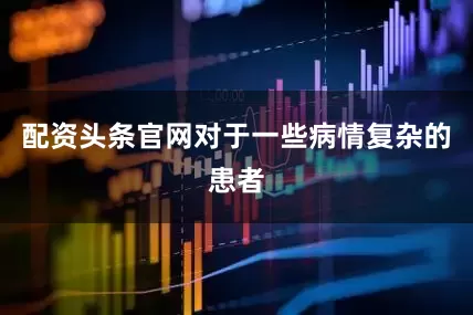 配资头条官网对于一些病情复杂的患者