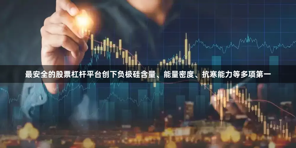 最安全的股票杠杆平台创下负极硅含量、能量密度、抗寒能力等多项第一