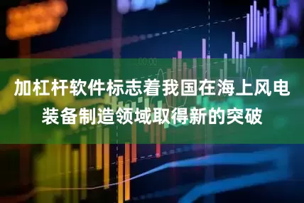 加杠杆软件标志着我国在海上风电装备制造领域取得新的突破
