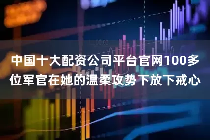 中国十大配资公司平台官网100多位军官在她的温柔攻势下放下戒心