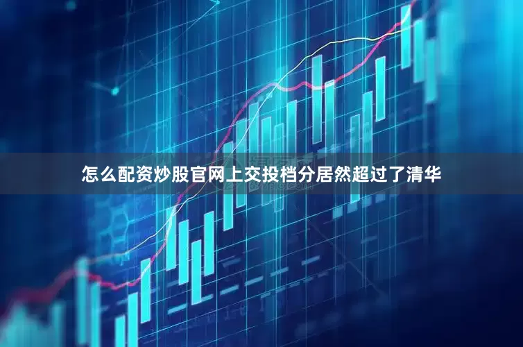 怎么配资炒股官网上交投档分居然超过了清华