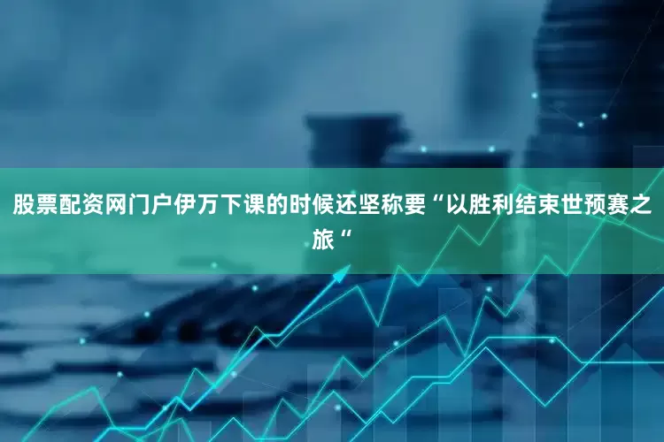 股票配资网门户伊万下课的时候还坚称要“以胜利结束世预赛之旅“