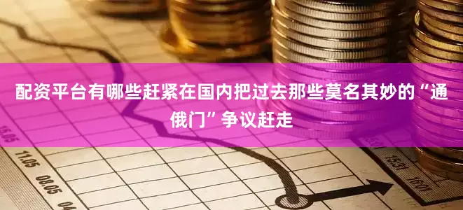 配资平台有哪些赶紧在国内把过去那些莫名其妙的“通俄门”争议赶走