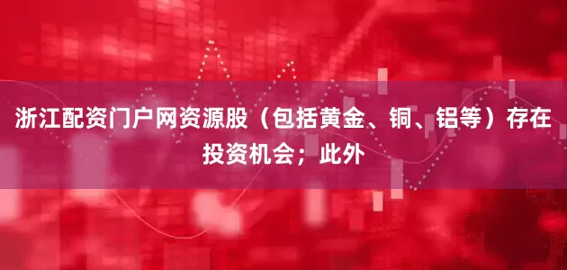 浙江配资门户网资源股（包括黄金、铜、铝等）存在投资机会；此外