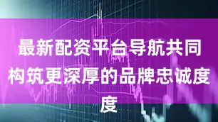 最新配资平台导航共同构筑更深厚的品牌忠诚度