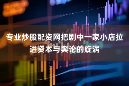 专业炒股配资网把剧中一家小店拉进资本与舆论的旋涡