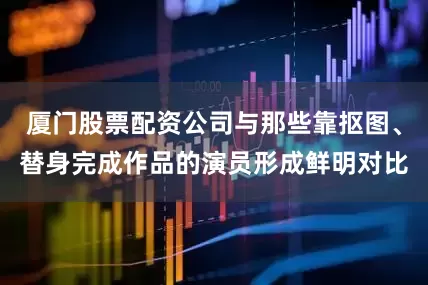 厦门股票配资公司与那些靠抠图、替身完成作品的演员形成鲜明对比