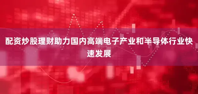 配资炒股理财助力国内高端电子产业和半导体行业快速发展